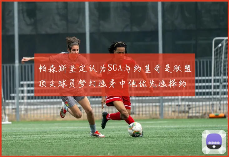帕森斯坚定认为SGA与约基奇是联盟顶尖球员梦幻选秀中他优先选择约基奇
