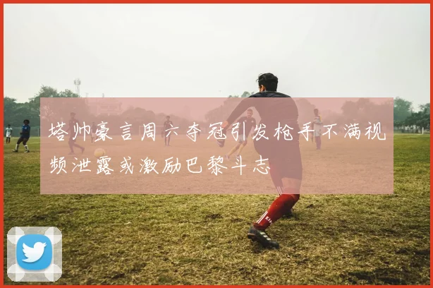 塔帅豪言周六夺冠引发枪手不满视频泄露或激励巴黎斗志