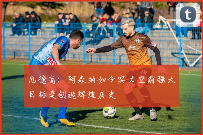 厄德高：阿森纳如今实力空前强大目标是创造辉煌历史