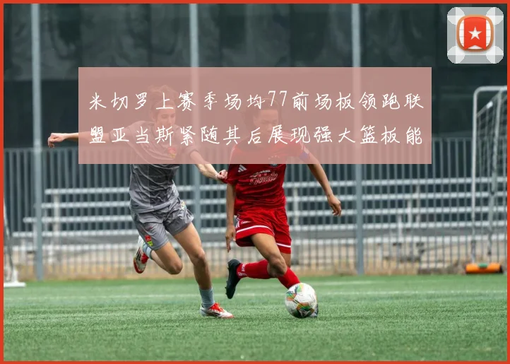 米切罗上赛季场均77前场板领跑联盟亚当斯紧随其后展现强大篮板能力