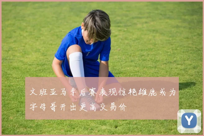 文班亚马季后赛表现惊艳雄鹿或为字母哥开出更高交易价