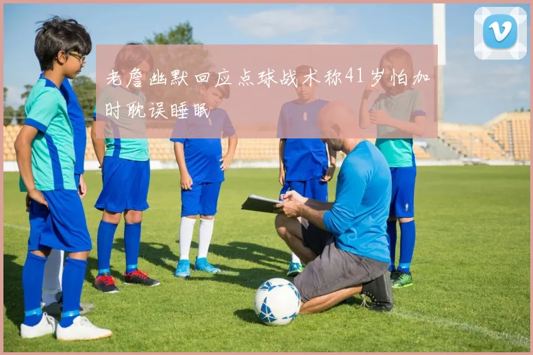 老詹幽默回应点球战术称41岁怕加时耽误睡眠