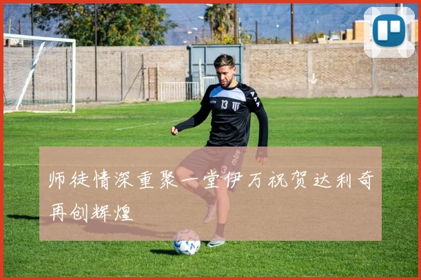 师徒情深重聚一堂伊万祝贺达利奇再创辉煌