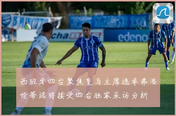 西班牙四台聚焦皇马主席选举弗洛伦蒂诺将接受四台独家采访分析