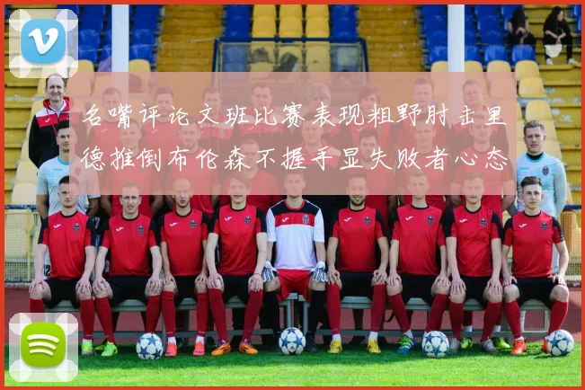 名嘴评论文班比赛表现粗野肘击里德推倒布伦森不握手显失败者心态