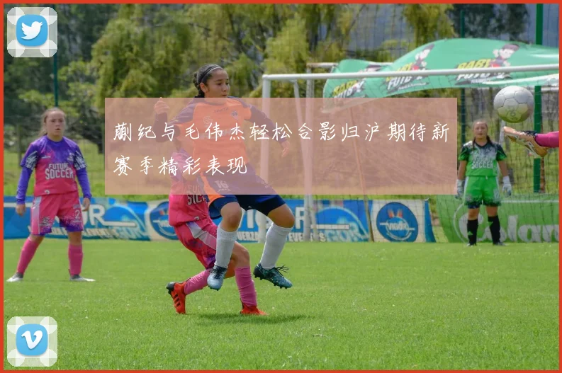 蒯纪与毛伟杰轻松合影归沪期待新赛季精彩表现