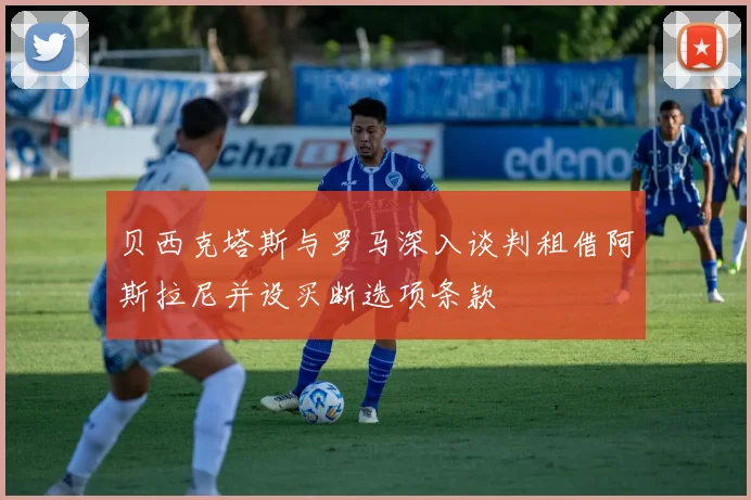贝西克塔斯与罗马深入谈判租借阿斯拉尼并设买断选项条款