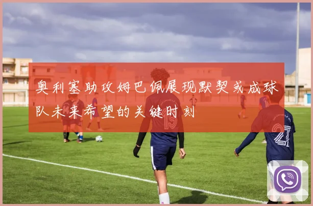 奥利塞助攻姆巴佩展现默契或成球队未来希望的关键时刻