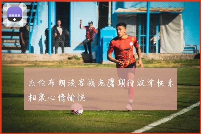 杰伦布朗谈客战老鹰期待波津快乐相聚心情愉悦