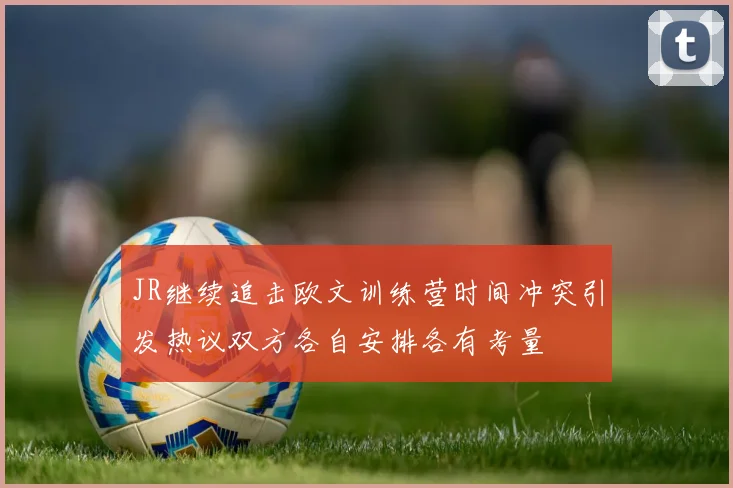 JR继续追击欧文训练营时间冲突引发热议双方各自安排各有考量