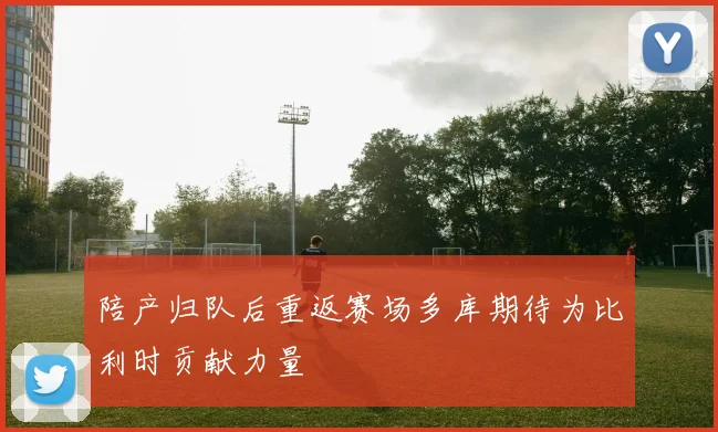 陪产归队后重返赛场多库期待为比利时贡献力量