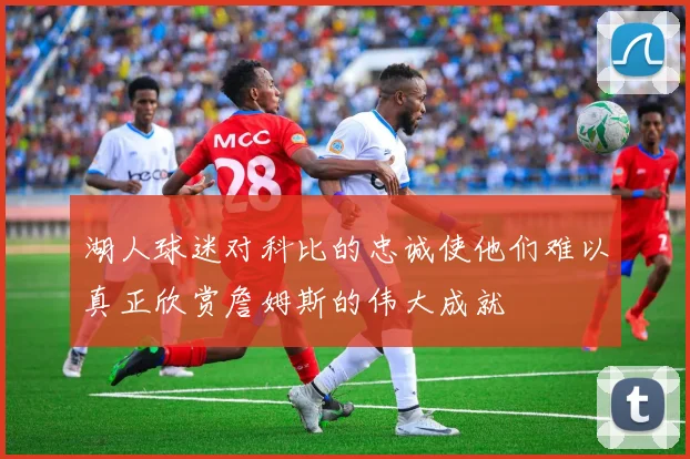 湖人球迷对科比的忠诚使他们难以真正欣赏詹姆斯的伟大成就