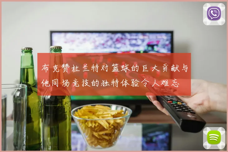 布克赞杜兰特对篮球的巨大贡献与他同场竞技的独特体验令人难忘