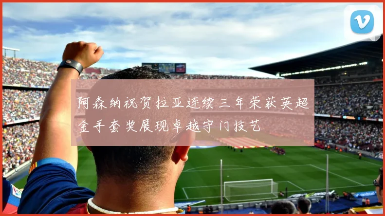 阿森纳祝贺拉亚连续三年荣获英超金手套奖展现卓越守门技艺