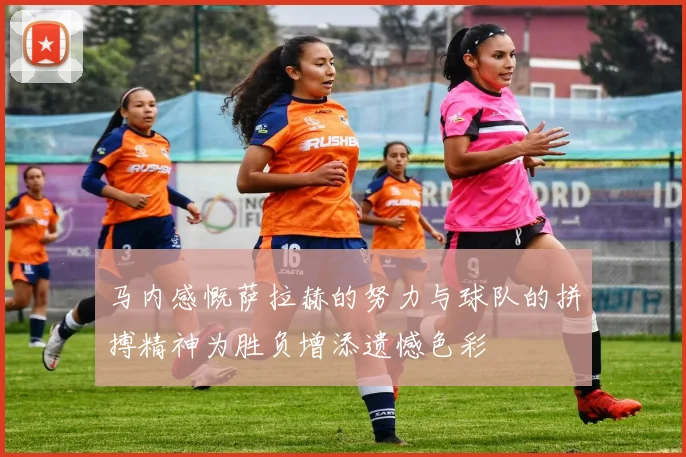 马内感慨萨拉赫的努力与球队的拼搏精神为胜负增添遗憾色彩