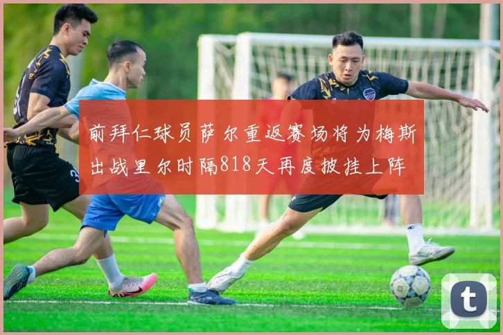 前拜仁球员萨尔重返赛场将为梅斯出战里尔时隔818天再度披挂上阵